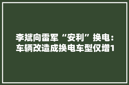 李斌向雷军“安利”换电：车辆改造成换电车型仅增1000元成本