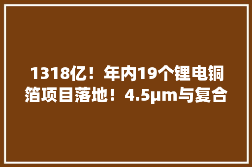 1318亿！年内19个锂电铜箔项目落地！4.5μm与复合铜箔“走红”
