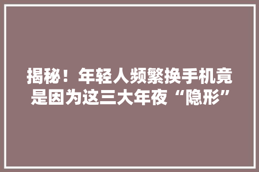 揭秘！年轻人频繁换手机竟是因为这三大年夜“隐形”诱惑？