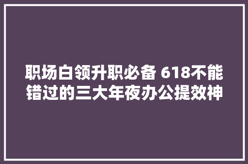 职场白领升职必备 618不能错过的三大年夜办公提效神器