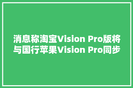 消息称淘宝Vision Pro版将与国行苹果Vision Pro同步宣告带来更多功能