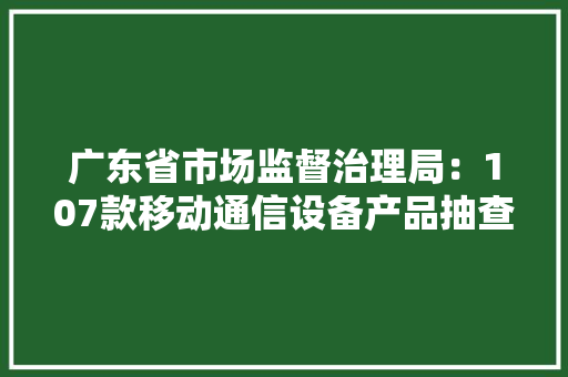 广东省市场监督治理局：107款移动通信设备产品抽查不合格
