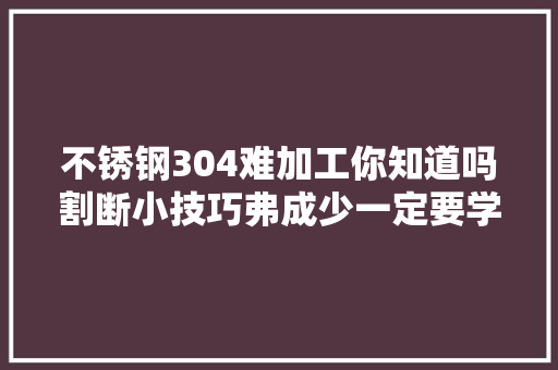 不锈钢304难加工你知道吗割断小技巧弗成少一定要学会哦