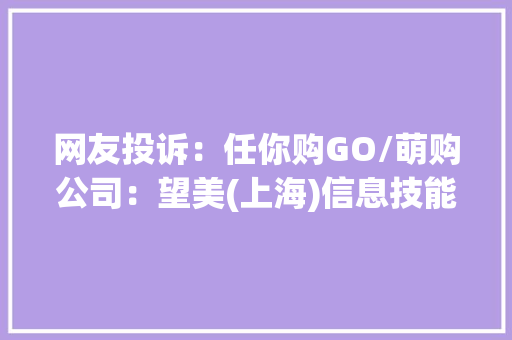 网友投诉：任你购GO/萌购公司：望美(上海)信息技能做事有限公司 网友投诉：任你购GO/萌购公司：望美(上海)信息技能做事有限公司 智能家居