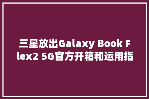 三星放出Galaxy Book Flex2 5G官方开箱和运用指南