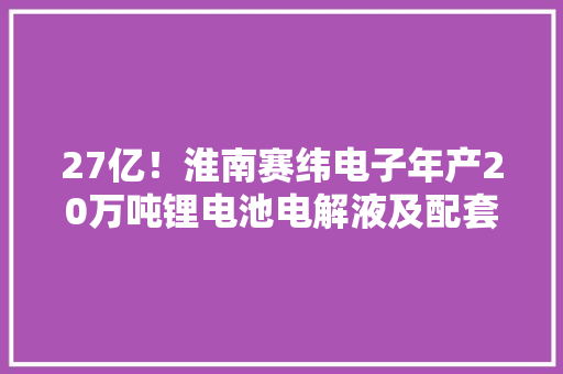 27亿！淮南赛纬电子年产20万吨锂电池电解液及配套原料项目开工