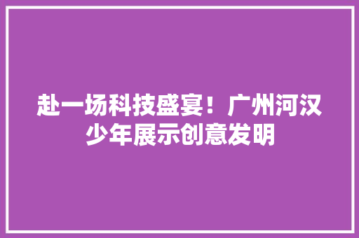 赴一场科技盛宴！广州河汉少年展示创意发明