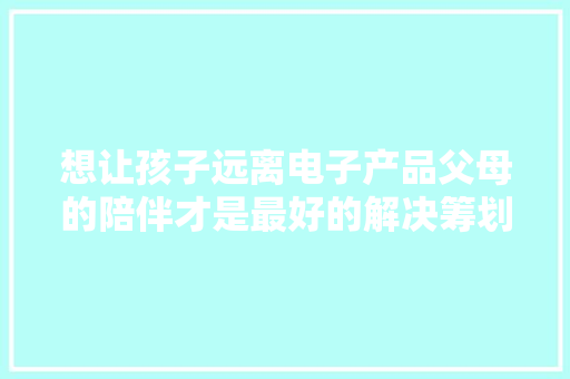 想让孩子远离电子产品父母的陪伴才是最好的解决筹划