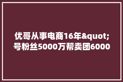 优哥从事电商16年"号粉丝5000万帮卖团6000+