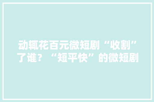 动辄花百元微短剧“收割”了谁？“短平快”的微短剧火爆全网但收费乱象激发争议