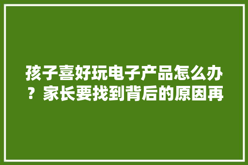 孩子喜好玩电子产品怎么办？家长要找到背后的原因再去引导孩子