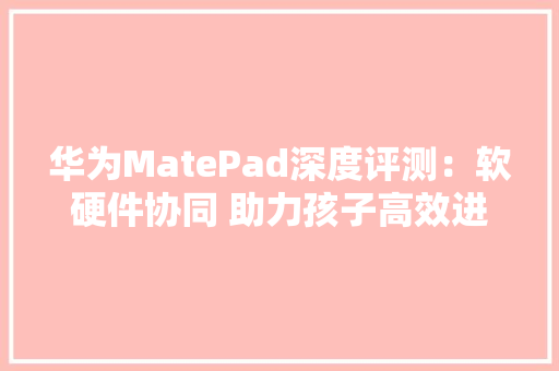 华为MatePad深度评测：软硬件协同 助力孩子高效进修
