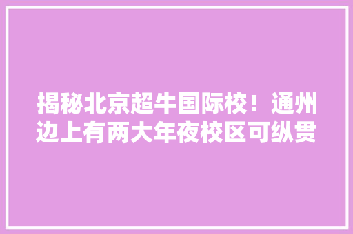 揭秘北京超牛国际校！通州边上有两大年夜校区可纵贯全球TOP100高校