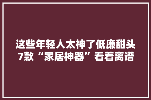 这些年轻人太神了低廉甜头7款“家居神器”看着离谱却十分好用 这些年轻人太神了低廉甜头7款“家居神器”看着离谱却十分好用 人工智能