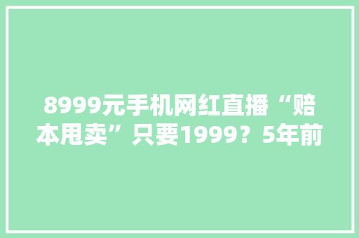 8999元手机网红直播“赔本甩卖”只要1999？5年前设备忽悠人
