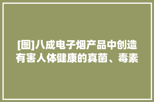 [图]八成电子烟产品中创造有害人体健康的真菌、毒素污染 [图]八成电子烟产品中创造有害人体健康的真菌、毒素污染 智能家居