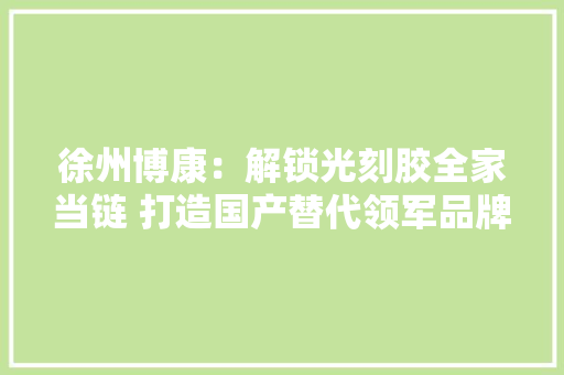 徐州博康：解锁光刻胶全家当链 打造国产替代领军品牌