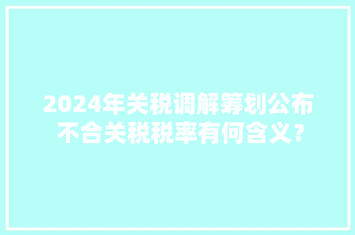 2024年关税调解筹划公布 不合关税税率有何含义？