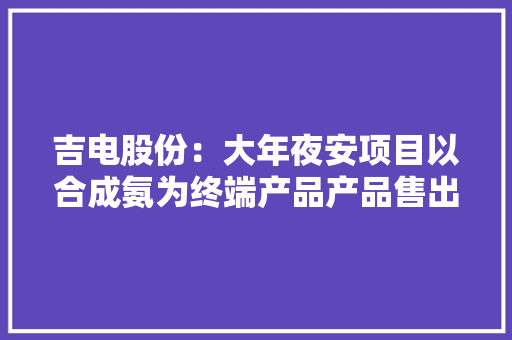 吉电股份：大年夜安项目以合成氨为终端产品产品售出后的应用场景由下贱客户决定