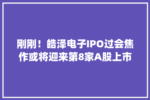 刚刚！皓泽电子IPO过会焦作或将迎来第8家A股上市公司 | 极刻