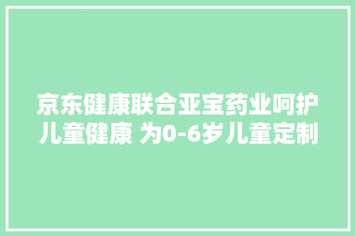 京东健康联合亚宝药业呵护儿童健康 为0-6岁儿童定制成长发育筹划