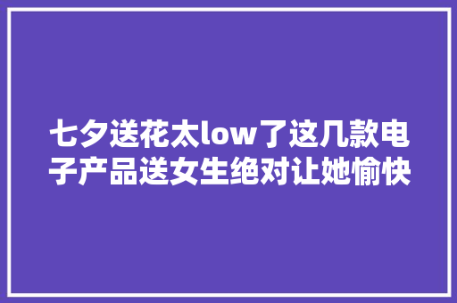 七夕送花太low了这几款电子产品送女生绝对让她愉快 七夕送花太low了这几款电子产品送女生绝对让她愉快 互联通信