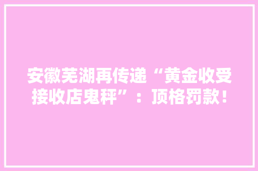 安徽芜湖再传递“黄金收受接收店鬼秤”：顶格罚款！列入严重违法失落信名单！