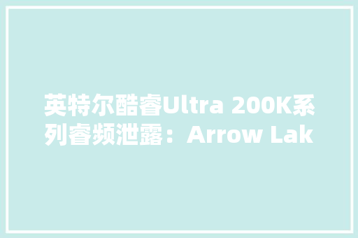 英特尔酷睿Ultra 200K系列睿频泄露：Arrow Lake-S比较前代产品能效核更快