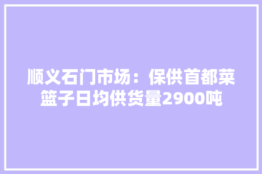 顺义石门市场：保供首都菜篮子日均供货量2900吨