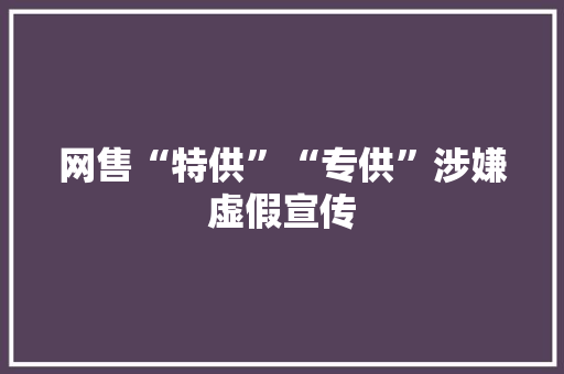 网售“特供”“专供”涉嫌虚假宣传 网售“特供”“专供”涉嫌虚假宣传 互联通信