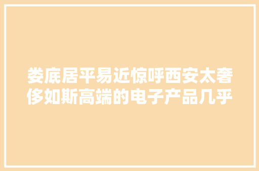 娄底居平易近惊呼西安太奢侈如斯高端的电子产品几乎人人都有