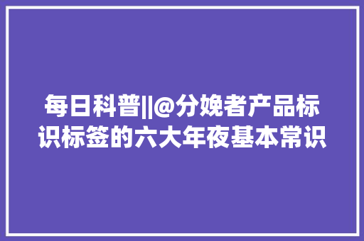 每日科普||@分娩者产品标识标签的六大年夜基本常识理清了吗？