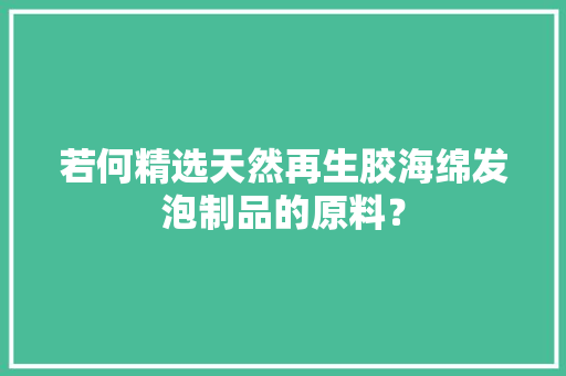 若何精选天然再生胶海绵发泡制品的原料？