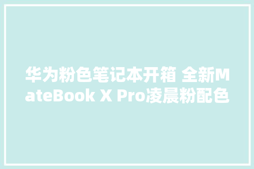 华为粉色笔记本开箱 全新MateBook X Pro凌晨粉配色更美了
