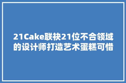 21Cake联袂21位不合领域的设计师打造艺术蛋糕可惜永远吃不到