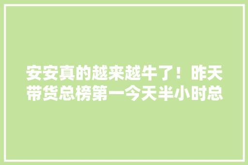 安安真的越来越牛了！昨天带货总榜第一今天半小时总榜第二