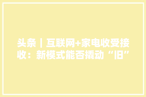 头条｜互联网+家电收受接收：新模式能否撬动“旧”市场？ 头条｜互联网+家电收受接收：新模式能否撬动“旧”市场？ 智能科技