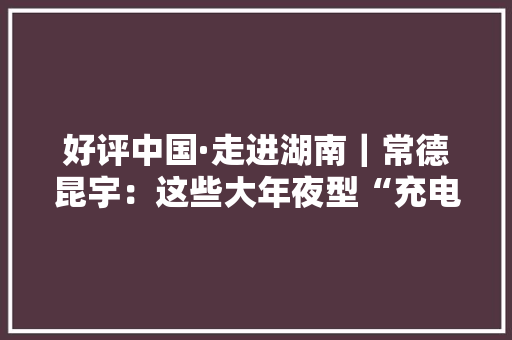 好评中国·走进湖南｜常德昆宇：这些大年夜型“充电宝”来头可不小 好评中国·走进湖南｜常德昆宇：这些大年夜型“充电宝”来头可不小 人工智能