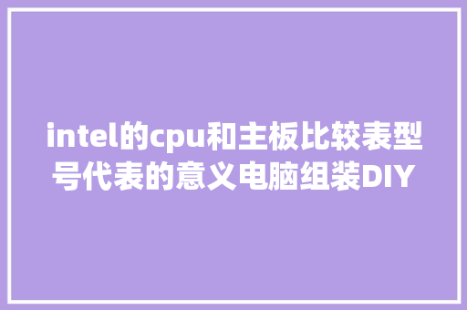 intel的cpu和主板比较表型号代表的意义电脑组装DIY收藏