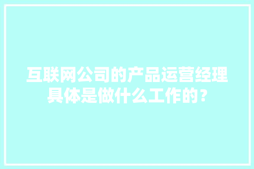 互联网公司的产品运营经理具体是做什么工作的？