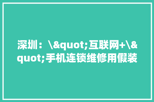 深圳：\"互联网+\"手机连锁维修用假装配件涉案3亿元 深圳：\"互联网+\"手机连锁维修用假装配件涉案3亿元 智能科技