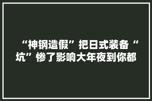 “神钢造假”把日式装备“坑”惨了影响大年夜到你都想不到！ “神钢造假”把日式装备“坑”惨了影响大年夜到你都想不到！ 智能科技