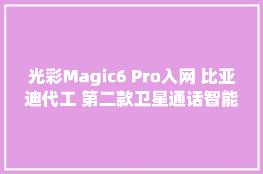 光彩Magic6 Pro入网 比亚迪代工 第二款卫星通话智能机