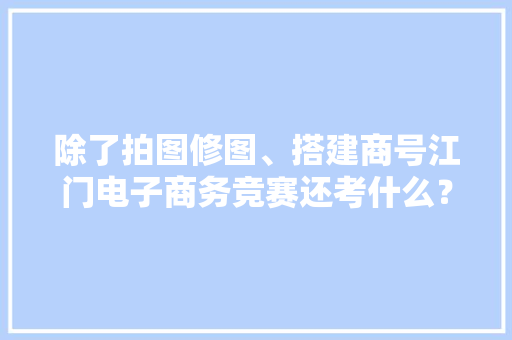 除了拍图修图、搭建商号江门电子商务竞赛还考什么？好奇！ 除了拍图修图、搭建商号江门电子商务竞赛还考什么？好奇！ 互联通信