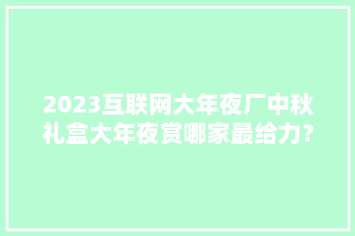 2023互联网大年夜厂中秋礼盒大年夜赏哪家最给力？