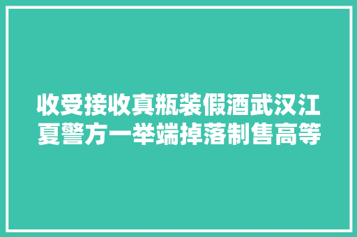 收受接收真瓶装假酒武汉江夏警方一举端掉落制售高等酒窝点