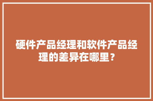 硬件产品经理和软件产品经理的差异在哪里？ 硬件产品经理和软件产品经理的差异在哪里？ 智能家居