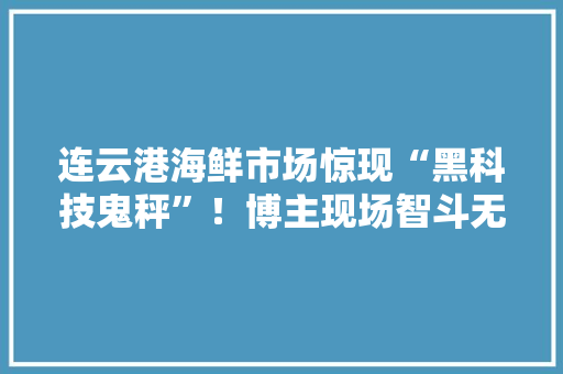 连云港海鲜市场惊现“黑科技鬼秤”！博主现场智斗无良商家 连云港海鲜市场惊现“黑科技鬼秤”！博主现场智斗无良商家 人工智能