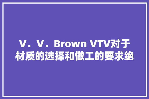 V．V．Brown VTV对于材质的选择和做工的要求绝对是高标准 V．V．Brown VTV对于材质的选择和做工的要求绝对是高标准 智能科技