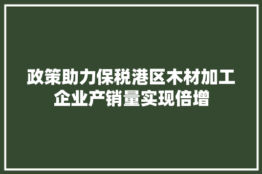 政策助力保税港区木材加工企业产销量实现倍增 政策助力保税港区木材加工企业产销量实现倍增 互联通信